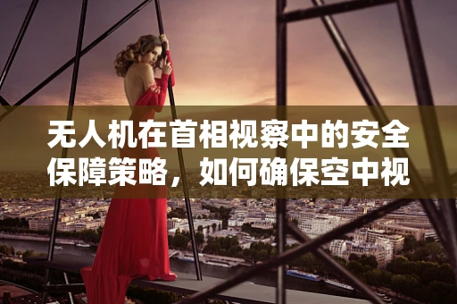 无人机在首相视察中的安全保障策略，如何确保空中视角的万无一失？