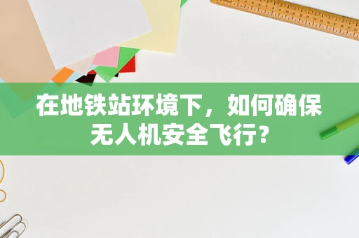 在地铁站环境下，如何确保无人机安全飞行？