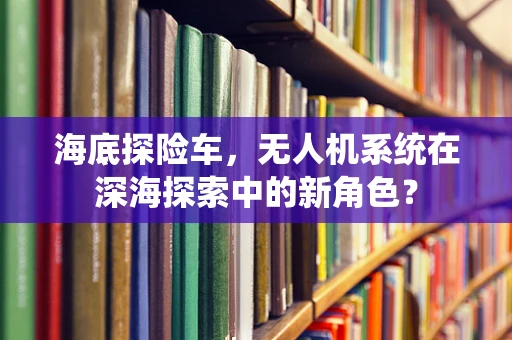海底探险车，无人机系统在深海探索中的新角色？