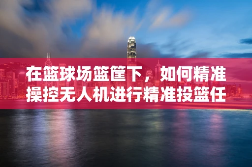在篮球场篮筐下，如何精准操控无人机进行精准投篮任务？