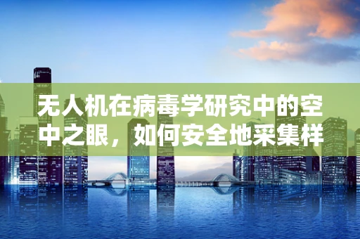 无人机在病毒学研究中的空中之眼，如何安全地采集样本并防止交叉污染？