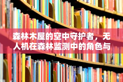 森林木屋的空中守护者，无人机在森林监测中的角色与挑战