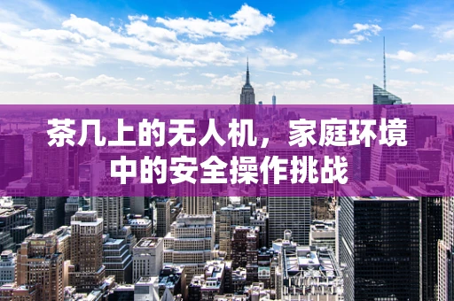 茶几上的无人机，家庭环境中的安全操作挑战