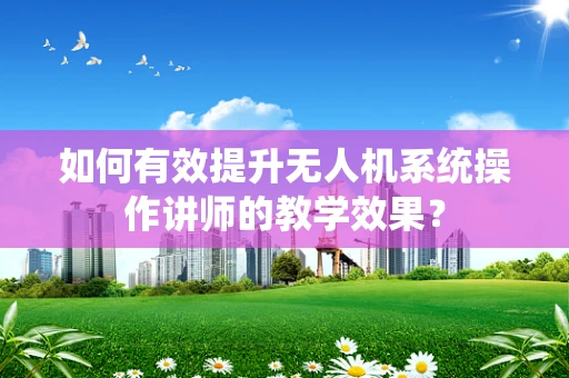如何有效提升无人机系统操作讲师的教学效果？