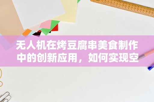 无人机在烤豆腐串美食制作中的创新应用，如何实现空中精准投送？