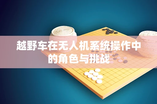 越野车在无人机系统操作中的角色与挑战
