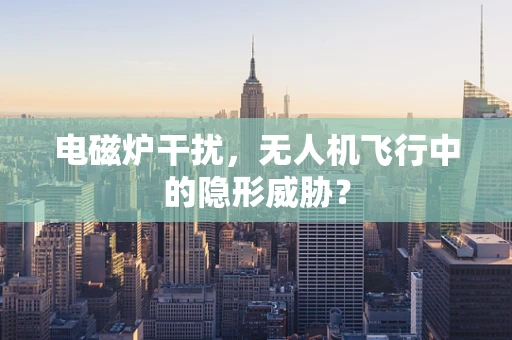 电磁炉干扰，无人机飞行中的隐形威胁？
