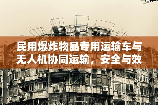 民用爆炸物品专用运输车与无人机协同运输，安全与效率的平衡点何在？