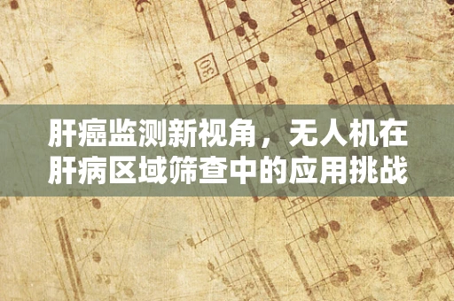 肝癌监测新视角，无人机在肝病区域筛查中的应用挑战与机遇
