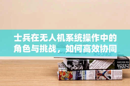 士兵在无人机系统操作中的角色与挑战，如何高效协同？