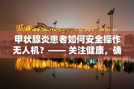 甲状腺炎患者如何安全操作无人机？—— 关注健康，确保飞行安全