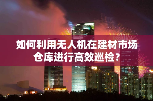 如何利用无人机在建材市场仓库进行高效巡检？