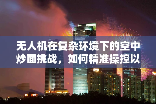 无人机在复杂环境下的空中炒面挑战，如何精准操控以避免食材飞溅？