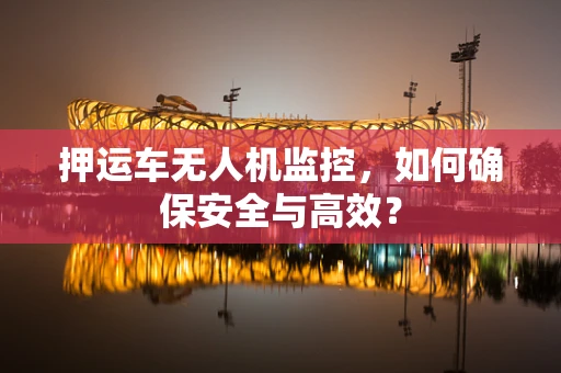 押运车无人机监控，如何确保安全与高效？