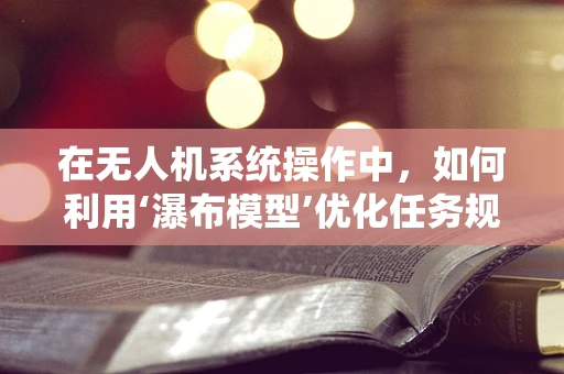 在无人机系统操作中，如何利用‘瀑布模型’优化任务规划流程？