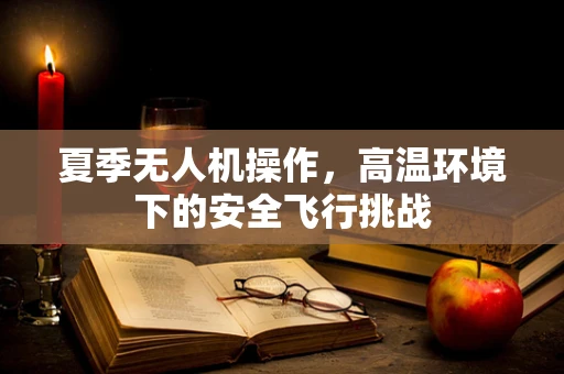 夏季无人机操作，高温环境下的安全飞行挑战