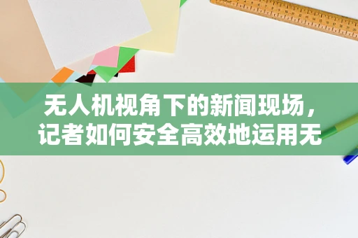 无人机视角下的新闻现场，记者如何安全高效地运用无人机进行采访？