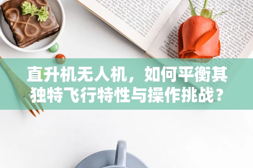 直升机无人机，如何平衡其独特飞行特性与操作挑战？