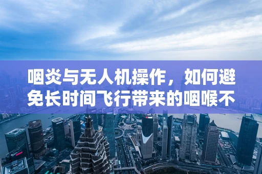 咽炎与无人机操作，如何避免长时间飞行带来的咽喉不适？