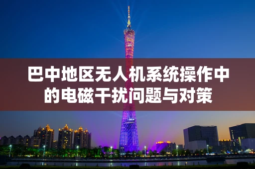 巴中地区无人机系统操作中的电磁干扰问题与对策