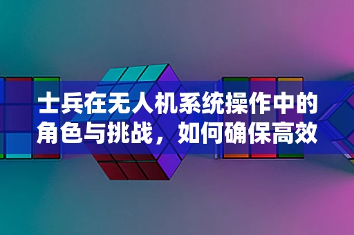 士兵在无人机系统操作中的角色与挑战，如何确保高效协同？