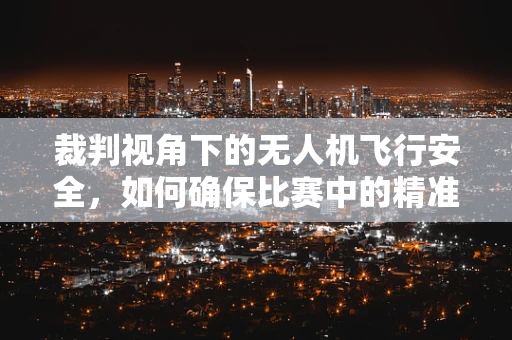 裁判视角下的无人机飞行安全，如何确保比赛中的精准裁决？