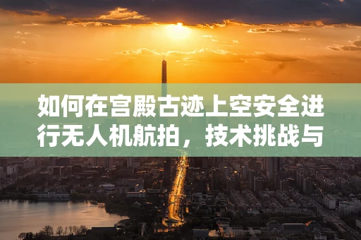 如何在宫殿古迹上空安全进行无人机航拍，技术挑战与解决方案？