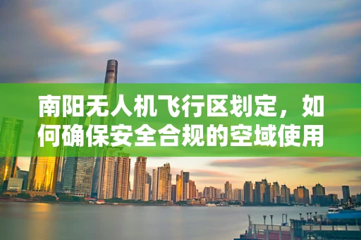 南阳无人机飞行区划定，如何确保安全合规的空域使用？