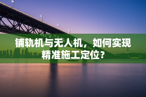 铺轨机与无人机，如何实现精准施工定位？