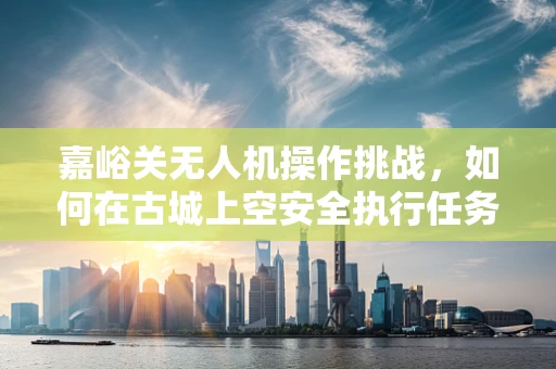 嘉峪关无人机操作挑战，如何在古城上空安全执行任务？