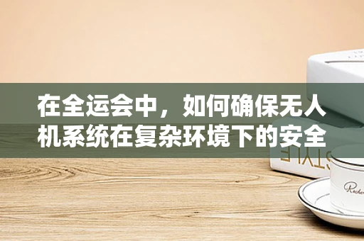 在全运会中，如何确保无人机系统在复杂环境下的安全与高效操作？