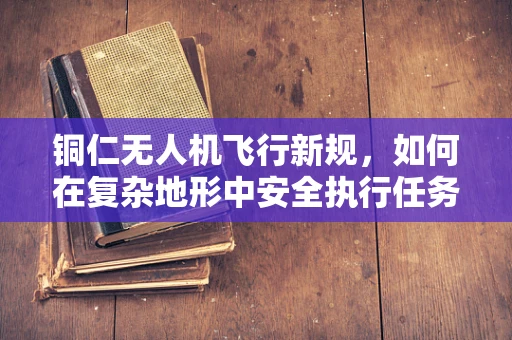 铜仁无人机飞行新规，如何在复杂地形中安全执行任务？