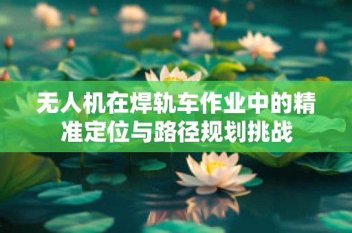 无人机在焊轨车作业中的精准定位与路径规划挑战