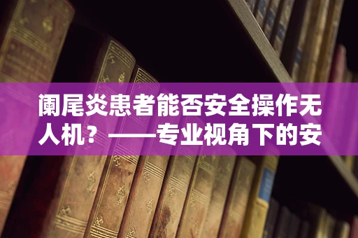 阑尾炎患者能否安全操作无人机？——专业视角下的安全考量