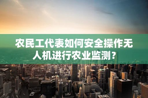 农民工代表如何安全操作无人机进行农业监测？