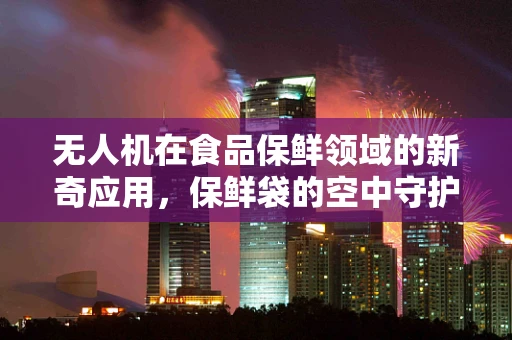无人机在食品保鲜领域的新奇应用，保鲜袋的空中守护者？