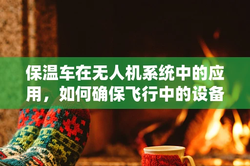 保温车在无人机系统中的应用，如何确保飞行中的设备稳定运行？