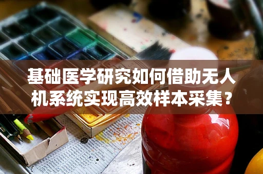 基础医学研究如何借助无人机系统实现高效样本采集？