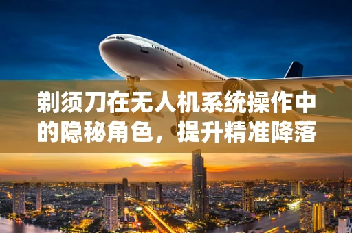 剃须刀在无人机系统操作中的隐秘角色，提升精准降落的安全性