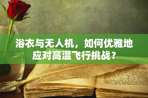 浴衣与无人机，如何优雅地应对高温飞行挑战？
