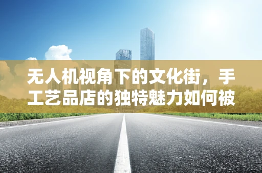 无人机视角下的文化街，手工艺品店的独特魅力如何被捕捉？