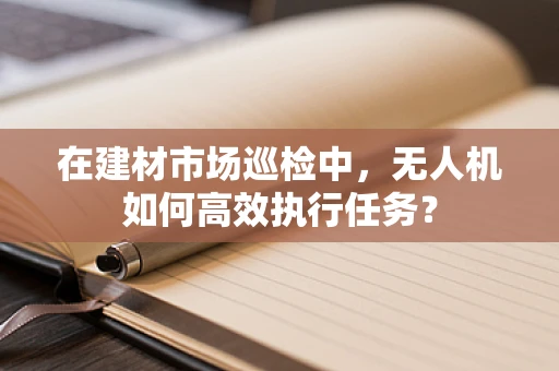 在建材市场巡检中，无人机如何高效执行任务？
