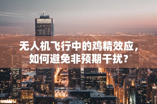 无人机飞行中的鸡精效应，如何避免非预期干扰？