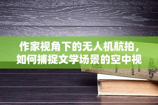 作家视角下的无人机航拍，如何捕捉文学场景的空中视角？