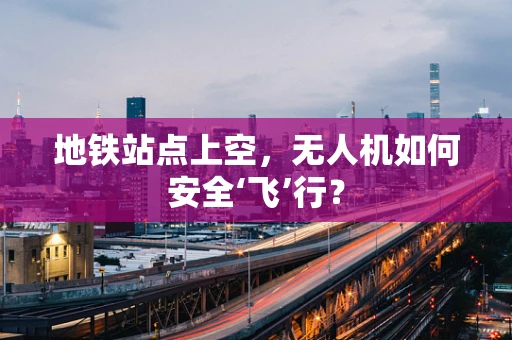 地铁站点上空，无人机如何安全‘飞’行？