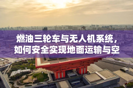 燃油三轮车与无人机系统，如何安全实现地面运输与空中作业的无缝对接？