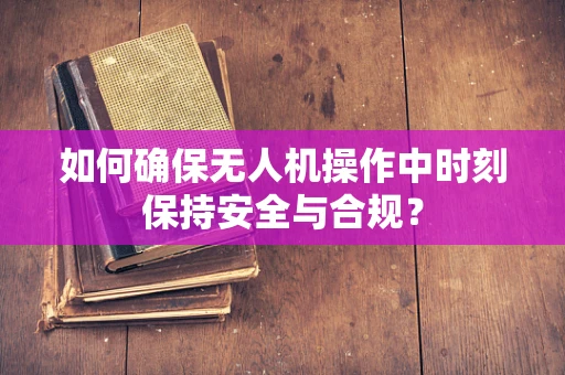 如何确保无人机操作中时刻保持安全与合规？