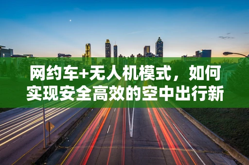 网约车+无人机模式，如何实现安全高效的空中出行新体验？