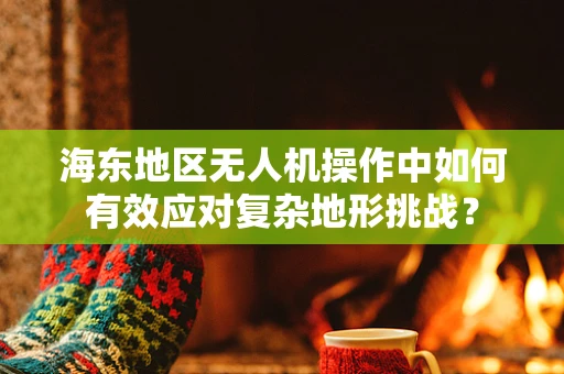 海东地区无人机操作中如何有效应对复杂地形挑战？