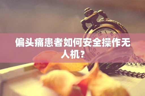 偏头痛患者如何安全操作无人机？